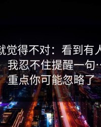我当时就觉得不对：看到有人在搜91网页版：我忍不住提醒一句…真正的重点你可能忽略了