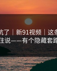 别再踩坑了｜新91视频｜这条我忍不住说——有个隐藏套路