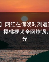 【速报】网红在傍晚时刻遭遇丑闻无法置信，樱桃视频全网炸锅，详情曝光