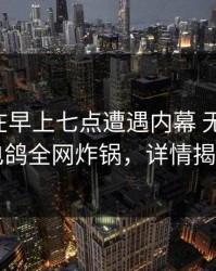 当事人在早上七点遭遇内幕 无法置信，电鸽全网炸锅，详情揭秘