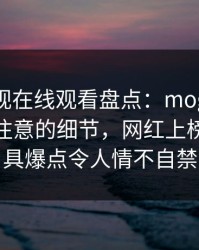 蘑菇影视在线观看盘点：mogutv7个你从没注意的细节，网红上榜理由极具爆点令人情不自禁
