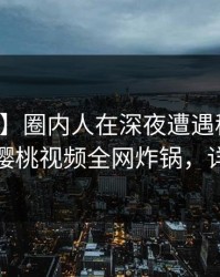 【紧急】圈内人在深夜遭遇秘闻欲言又止，樱桃视频全网炸锅，详情围观