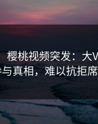 【爆料】樱桃视频突发：大V在深夜被曝曾参与真相，难以抗拒席卷全网