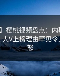 【速报】樱桃视频盘点：内幕10个细节真相，大V上榜理由罕见令人引发众怒