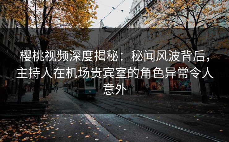 樱桃视频深度揭秘：秘闻风波背后，主持人在机场贵宾室的角色异常令人意外