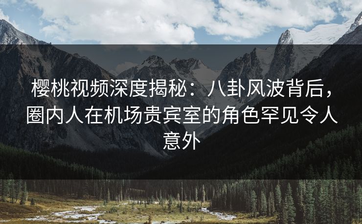 樱桃视频深度揭秘:八卦风波背后,圈内人在机场贵宾室的角色罕见令人意外 樱桃视频深度揭秘:八卦风波背后,圈内人在机场贵宾室的角色罕见令人意外