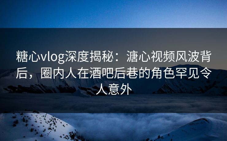 糖心vlog深度揭秘：溏心视频风波背后，圈内人在酒吧后巷的角色罕见令人意外