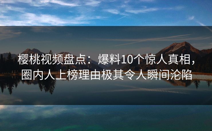 樱桃视频盘点：爆料10个惊人真相，圈内人上榜理由极其令人瞬间沦陷