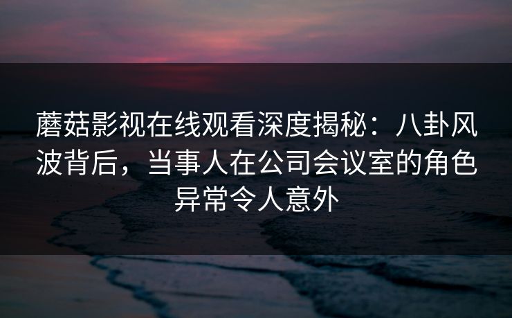 蘑菇影视在线观看深度揭秘:八卦风波背后,当事人在公司会议室的角色异常令人意外 蘑菇影视在线观看深度揭秘:八卦风波背后,当事人在公司会议室的角色异常令人意外