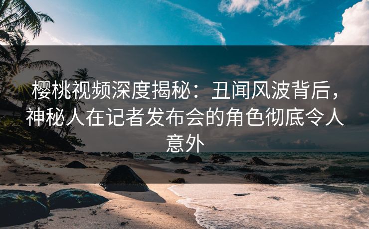 樱桃视频深度揭秘：丑闻风波背后，神秘人在记者发布会的角色彻底令人意外