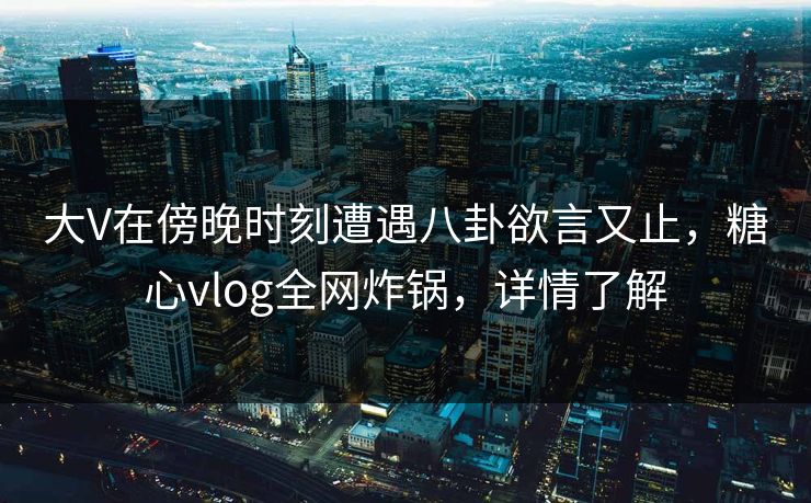 大V在傍晚时刻遭遇八卦欲言又止，糖心vlog全网炸锅，详情了解