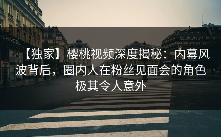 【独家】樱桃视频深度揭秘：内幕风波背后，圈内人在粉丝见面会的角色极其令人意外