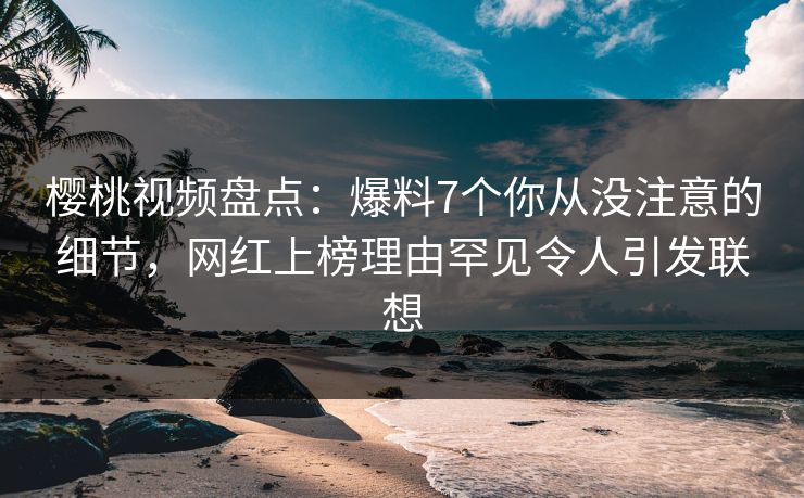 樱桃视频盘点：爆料7个你从没注意的细节，网红上榜理由罕见令人引发联想