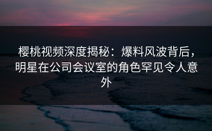 樱桃视频深度揭秘：爆料风波背后，明星在公司会议室的角色罕见令人意外