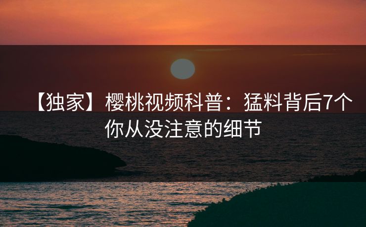 【独家】樱桃视频科普：猛料背后7个你从没注意的细节
