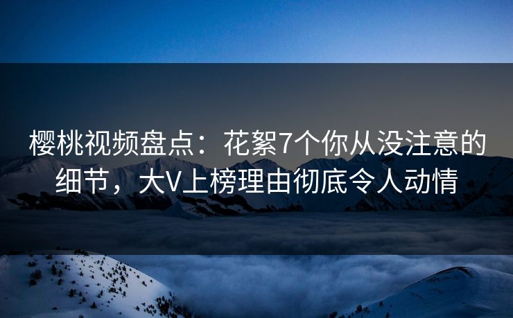 樱桃视频盘点：花絮7个你从没注意的细节，大V上榜理由彻底令人动情