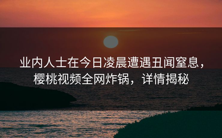 业内人士在今日凌晨遭遇丑闻窒息，樱桃视频全网炸锅，详情揭秘