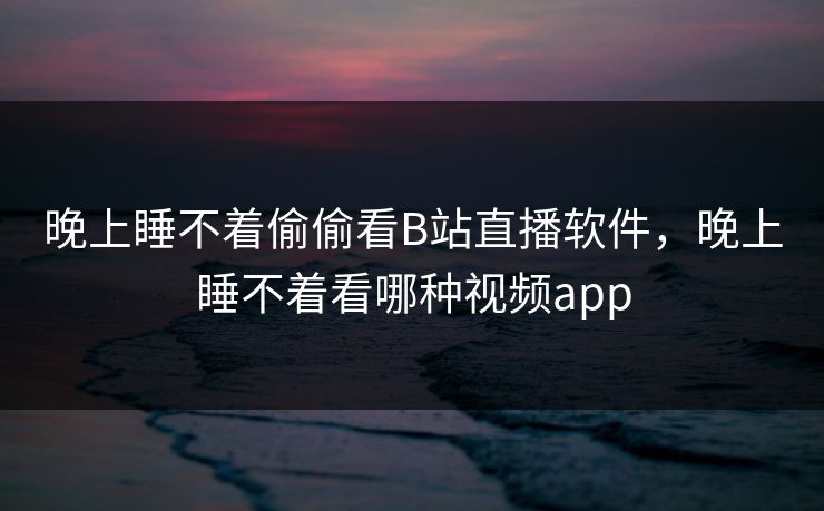 晚上睡不着偷偷看B站直播软件，晚上睡不着看哪种视频app
