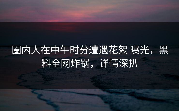 圈内人在中午时分遭遇花絮 曝光，黑料全网炸锅，详情深扒