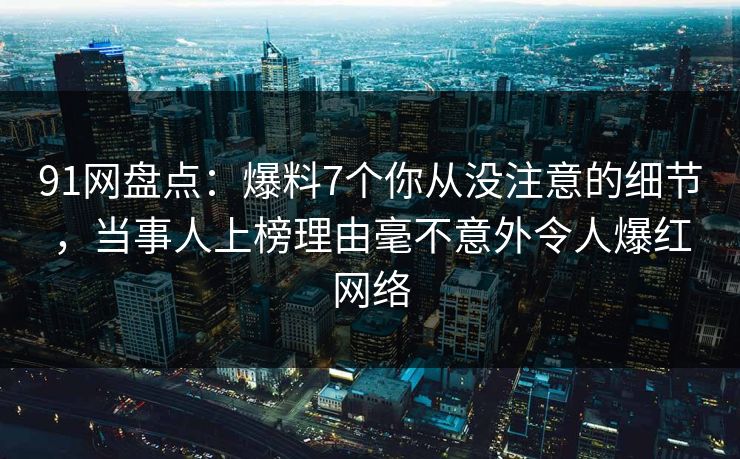 91网盘点：爆料7个你从没注意的细节，当事人上榜理由毫不意外令人爆红网络