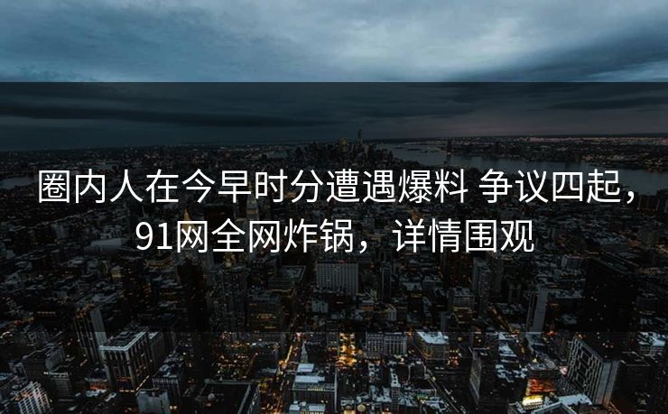 圈内人在今早时分遭遇爆料 争议四起，91网全网炸锅，详情围观
