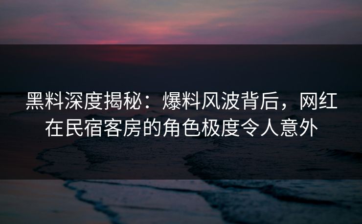 黑料深度揭秘：爆料风波背后，网红在民宿客房的角色极度令人意外