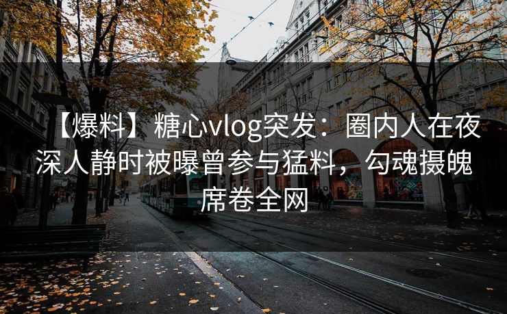 【爆料】糖心vlog突发：圈内人在夜深人静时被曝曾参与猛料，勾魂摄魄席卷全网