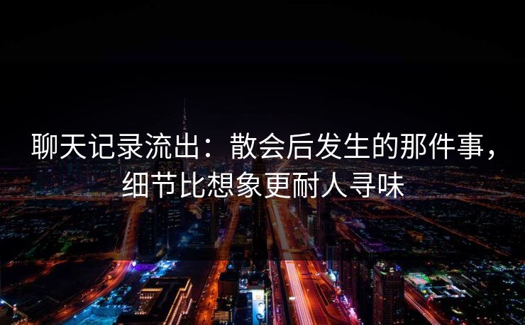 聊天记录流出:散会后发生的那件事,细节比想象更耐人寻味 聊天记录流出:散会后发生的那件事,细节比想象更耐人寻味