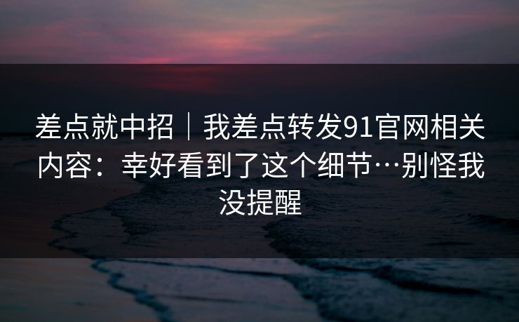 差点就中招|我差点转发91官网相关内容:幸好看到了这个细节…别怪我没提醒 差点就中招|我差点转发91官网相关内容:幸好看到了这个细节…别怪我没提醒