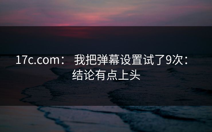 17c.com： 我把弹幕设置试了9次： 结论有点上头
