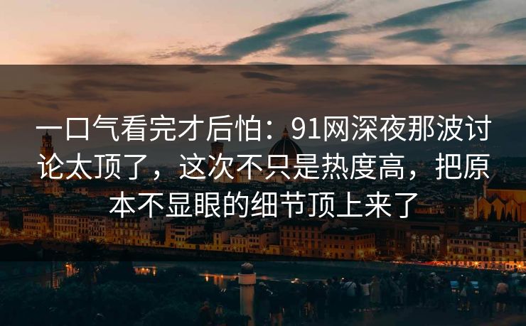 一口气看完才后怕：91网深夜那波讨论太顶了，这次不只是热度高，把原本不显眼的细节顶上来了