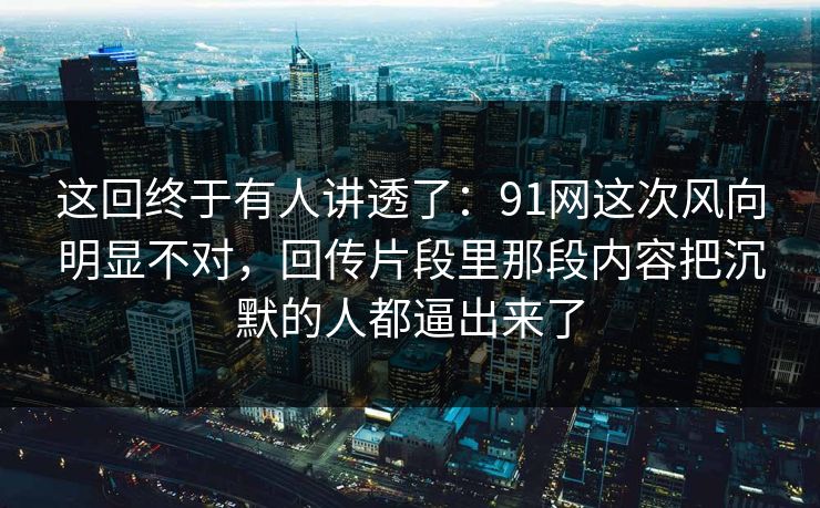 这回终于有人讲透了:91网这次风向明显不对,回传片段里那段内容把沉默的人都逼出来了 这回终于有人讲透了:91网这次风向明显不对,回传片段里那段内容把沉默的人都逼出来了