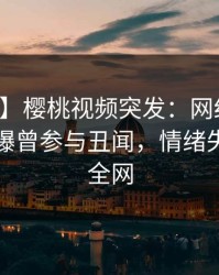 【爆料】樱桃视频突发：网红在中午时分被曝曾参与丑闻，情绪失控席卷全网