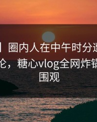 【爆料】圈内人在中午时分遭遇八卦，刷爆评论，糖心vlog全网炸锅，详情围观
