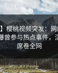 【爆料】樱桃视频突发：网红在今日凌晨被曝曾参与热点事件，沉沦其中席卷全网