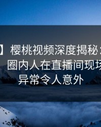 【爆料】樱桃视频深度揭秘：丑闻风波背后，圈内人在直播间现场的角色异常令人意外