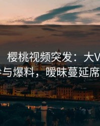 【爆料】樱桃视频突发：大V在深夜被曝曾参与爆料，暧昧蔓延席卷全网
