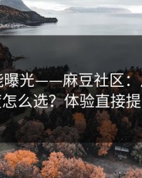 隐藏功能曝光——麻豆社区：片源清晰度怎么选？体验直接提升