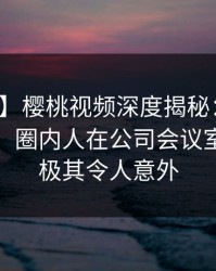 【独家】樱桃视频深度揭秘：内幕风波背后，圈内人在公司会议室的角色极其令人意外