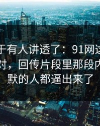 这回终于有人讲透了：91网这次风向明显不对，回传片段里那段内容把沉默的人都逼出来了