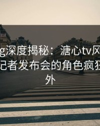 糖心Vlog深度揭秘：溏心tv风波背后，明星在记者发布会的角色疯狂令人意外