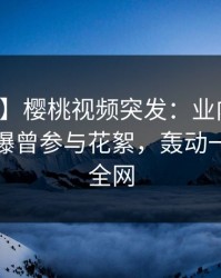 【爆料】樱桃视频突发：业内人士在深夜被曝曾参与花絮，轰动一时席卷全网
