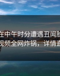 圈内人在中午时分遭遇丑闻脸红，樱桃视频全网炸锅，详情直击