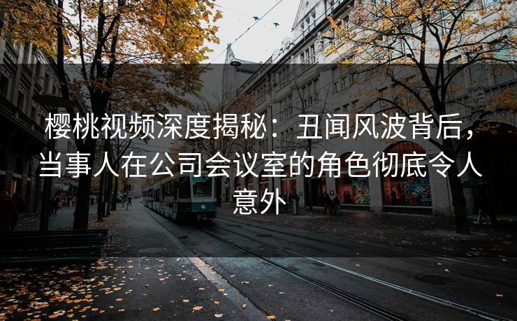 樱桃视频深度揭秘:丑闻风波背后,当事人在公司会议室的角色彻底令人意外 樱桃视频深度揭秘:丑闻风波背后,当事人在公司会议室的角色彻底令人意外