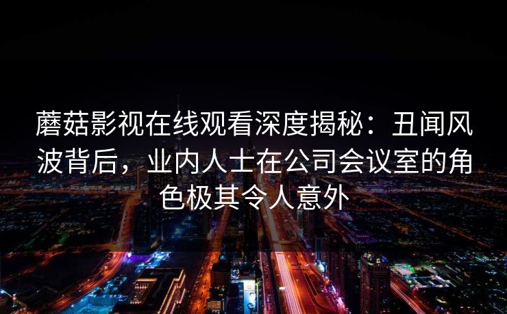 蘑菇影视在线观看深度揭秘：丑闻风波背后，业内人士在公司会议室的角色极其令人意外