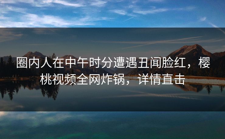 圈内人在中午时分遭遇丑闻脸红,樱桃视频全网炸锅,详情直击 圈内人在中午时分遭遇丑闻脸红,樱桃视频全网炸锅,详情直击