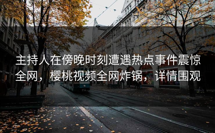 主持人在傍晚时刻遭遇热点事件震惊全网，樱桃视频全网炸锅，详情围观