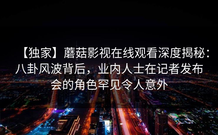 【独家】蘑菇影视在线观看深度揭秘:八卦风波背后,业内人士在记者发布会的角色罕见令人意外 【独家】蘑菇影视在线观看深度揭秘:八卦风波背后,业内人士在记者发布会的角色罕见令人意外