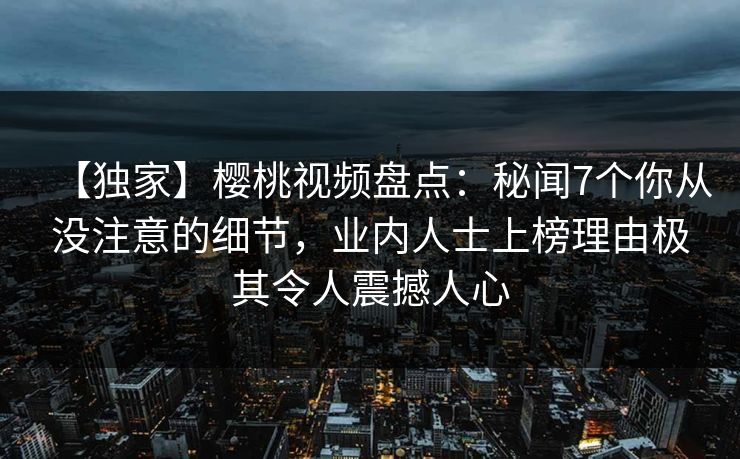 【独家】樱桃视频盘点:秘闻7个你从没注意的细节,业内人士上榜理由极其令人震撼人心 【独家】樱桃视频盘点:秘闻7个你从没注意的细节,业内人士上榜理由极其令人震撼人心