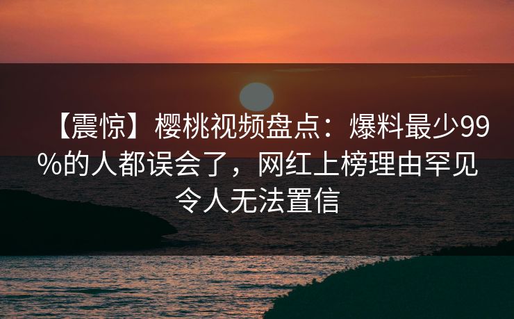 【震惊】樱桃视频盘点：爆料最少99%的人都误会了，网红上榜理由罕见令人无法置信